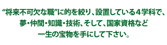 “将来不可欠な職”に的を絞り、設置している4学科で、夢・仲間・知識・技術、そして、国家資格など一生の宝物を手にして下さい。