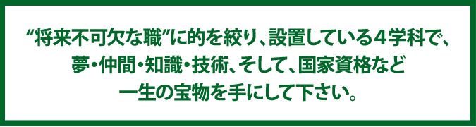“将来不可欠な職”に的を絞り、設置している4学科で、夢・仲間・知識・技術、そして、国家資格など一生の宝物を手にして下さい。