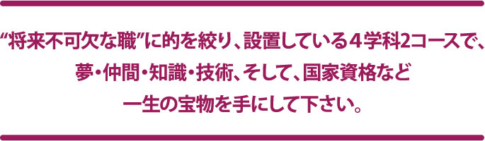 “将来不可欠な職”に的を絞り、設置している4学科2コースで、夢・仲間・知識・技術、そして、国家資格など一生の宝物を手にして下さい。